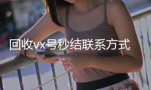 回收vx号秒结联个人回收vx秒结系方式（微信回收高价秒结平台）